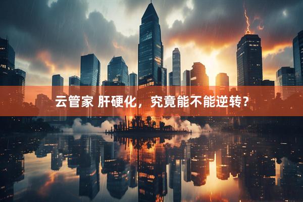 云管家 肝硬化，究竟能不能逆转？