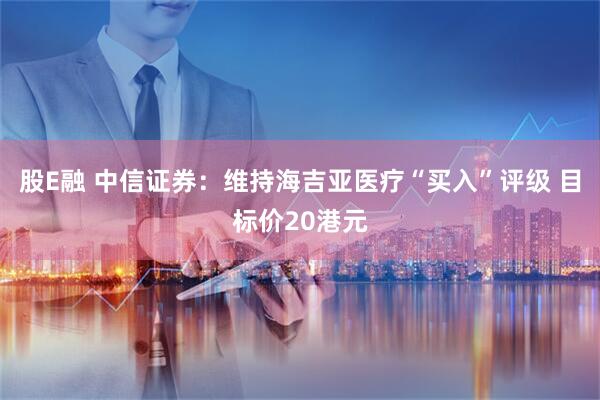 股E融 中信证券：维持海吉亚医疗“买入”评级 目标价20港元