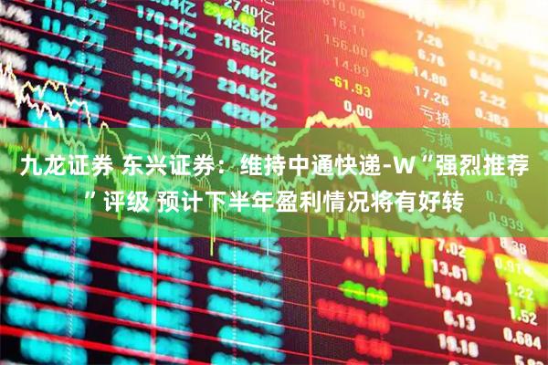 九龙证券 东兴证券：维持中通快递-W“强烈推荐”评级 预计下半年盈利情况将有好转