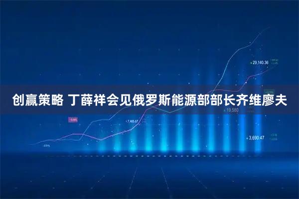 创赢策略 丁薛祥会见俄罗斯能源部部长齐维廖夫