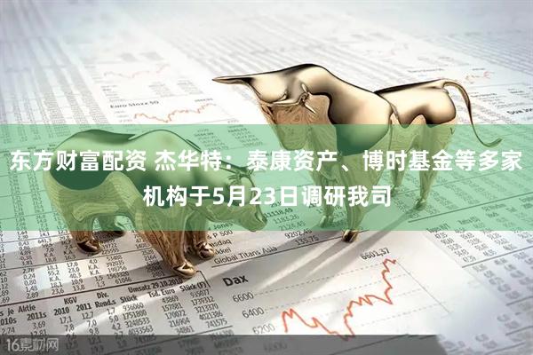 东方财富配资 杰华特：泰康资产、博时基金等多家机构于5月23日调研我司