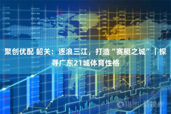聚创优配 韶关：逐浪三江，打造“赛艇之城”｜探寻广东21城体育性格