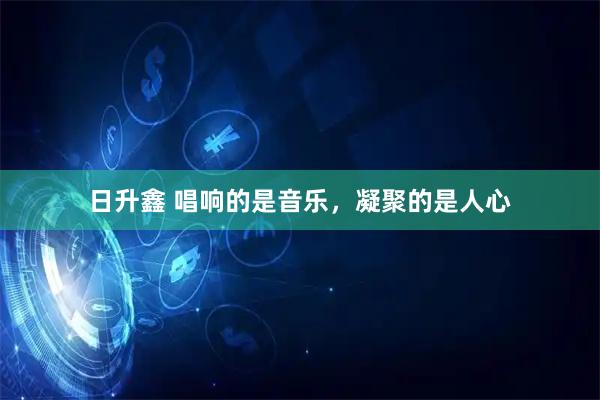 日升鑫 唱响的是音乐，凝聚的是人心