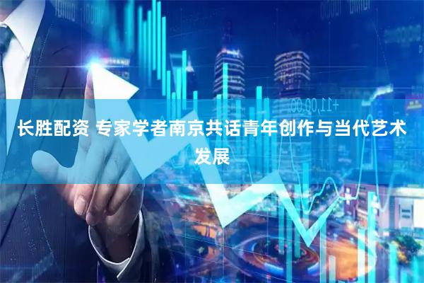 长胜配资 专家学者南京共话青年创作与当代艺术发展