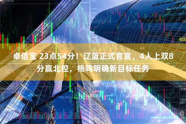 卓信宝 23点54分！辽篮正式官宣，4人上双8分赢北控，杨鸣明确新目标任务