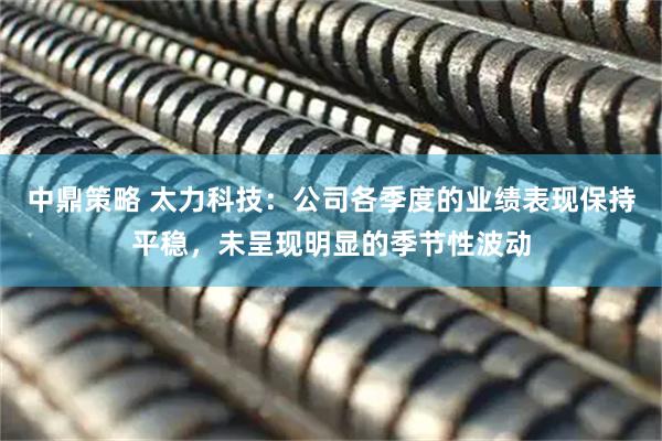 中鼎策略 太力科技：公司各季度的业绩表现保持平稳，未呈现明显的季节性波动