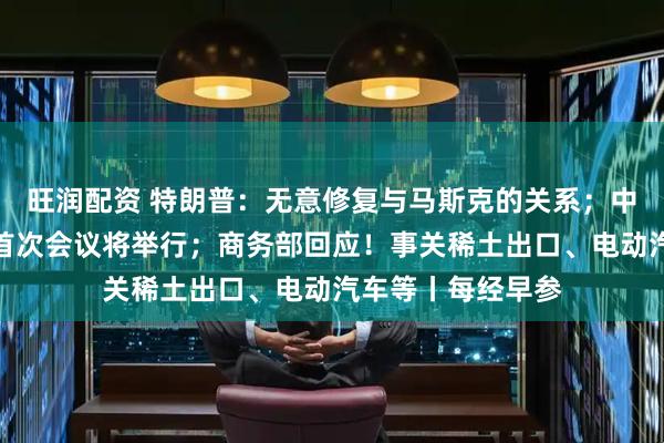 旺润配资 特朗普：无意修复与马斯克的关系；中美经贸磋商机制首次会议将举行；商务部回应！事关稀土出口、电动汽车等丨每经早参