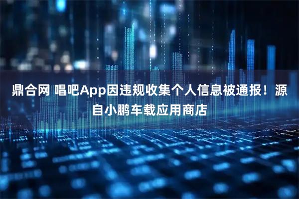 鼎合网 唱吧App因违规收集个人信息被通报！源自小鹏车载应用商店