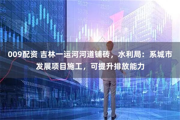 009配资 吉林一运河河道铺砖，水利局：系城市发展项目施工，可提升排放能力