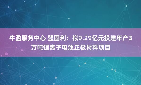 牛盈服务中心 盟固利:拟9.29亿元投建年产3万吨锂离子电池正极材料项目