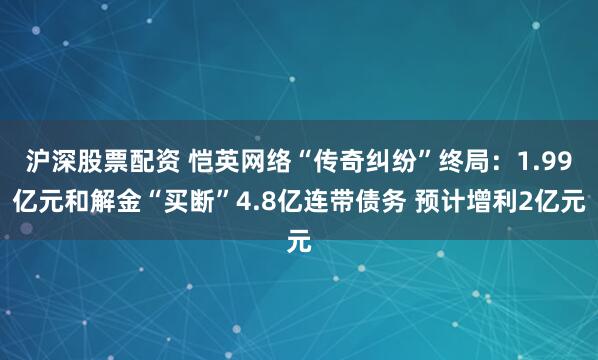 沪深股票配资 恺英网络“传奇纠纷”终局：1.99亿元和解金“买断”4.8亿连带债务 预计增利2亿元