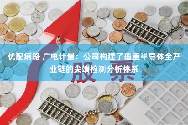 优配痢略 广电计量：公司构建了覆盖半导体全产业链的尖端检测分析体系