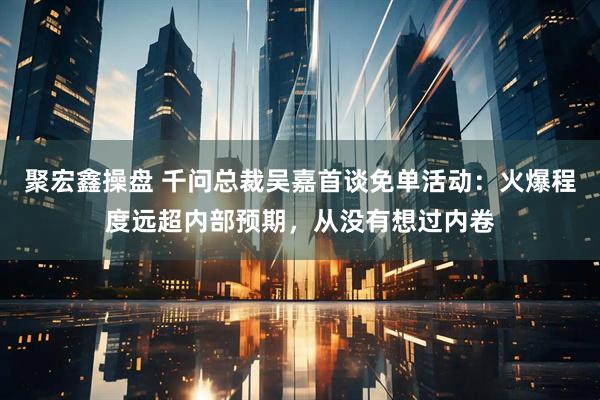 聚宏鑫操盘 千问总裁吴嘉首谈免单活动：火爆程度远超内部预期，从没有想过内卷