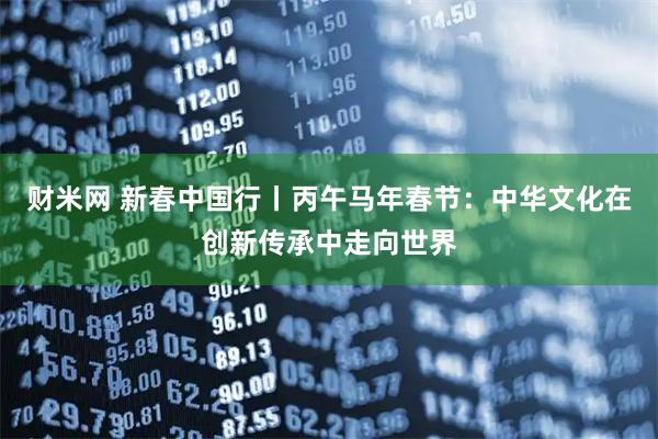 财米网 新春中国行丨丙午马年春节:中华文化在创新传承中走向世界
