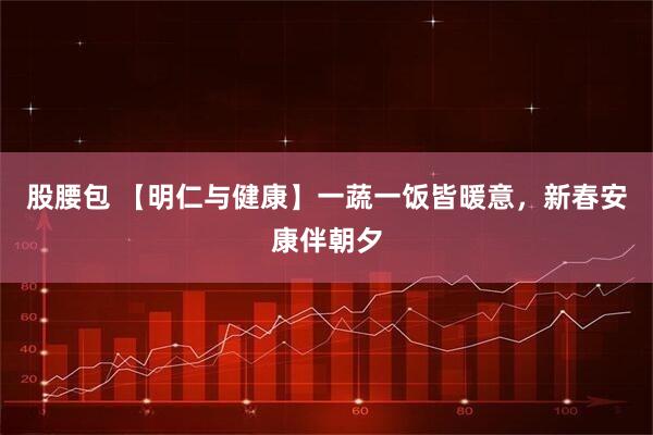 股腰包 【明仁与健康】一蔬一饭皆暖意，新春安康伴朝夕