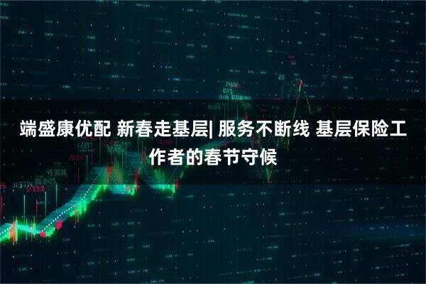 端盛康优配 新春走基层| 服务不断线 基层保险工作者的春节守候