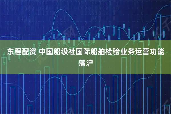 东程配资 中国船级社国际船舶检验业务运营功能落沪