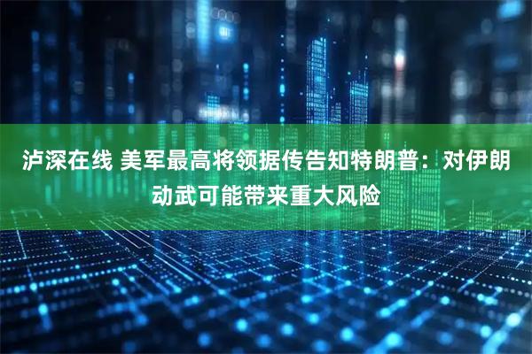 泸深在线 美军最高将领据传告知特朗普：对伊朗动武可能带来重大风险