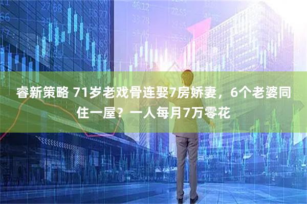 睿新策略 71岁老戏骨连娶7房娇妻，6个老婆同住一屋？一人每月7万零花