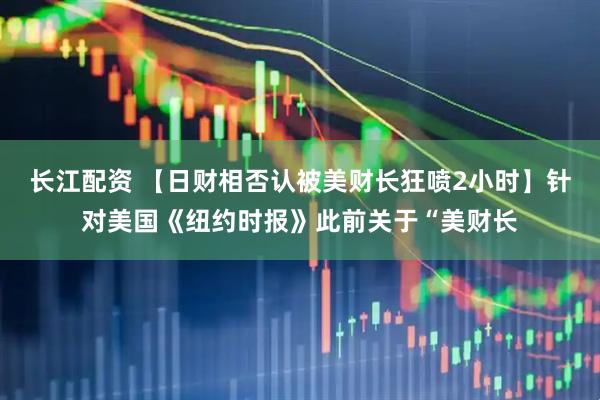 长江配资 【日财相否认被美财长狂喷2小时】针对美国《纽约时报》此前关于“美财长